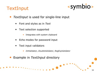 TextInput
 •   TextInput is used for single-line input

      • Font and styles as in Text

      • Text selection supported
            • Integrates with system clipboard

      • Echo modes for password input

      • Text input validators
            • IntValidator, DoubleValidator, RegExpValidator


 •   Example in TextInput directory



                                                               59
 