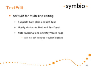 TextEdit
 •   TextEdit for multi-line editing

      • Supports both plain and rich text

      • Mostly similar as Text and TextInput

      • Note readOnly and selectByMouse flags
            • Text that can be copied to system clipboard




                                                            60
 