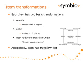Item transformations
 •   Each Item has two basic transformations

      • rotation
            • Around z-axis in degrees

      • scale                                 Item.TopLeft                 Item.TopRight
                                                                Item.Top

            • smaller < 1.0 < larger
                                                Item.Left      Item. Center   Item.Right
      • Both relative to transformOrigin                         (default)



            • ”Stick through the screen”                       Item.Bottom
                                             Item.BottomLeft           Item.BottomRight


 •   Additionally, item has transform list



                                                                                    61
 