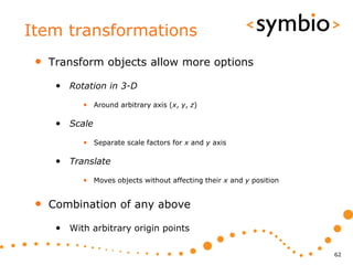 Item transformations
 •   Transform objects allow more options

      • Rotation in 3-D
            • Around arbitrary axis (x, y, z)

      • Scale
            • Separate scale factors for x and y axis

      • Translate
            • Moves objects without affecting their x and y position


 •   Combination of any above

      • With arbitrary origin points

                                                                       62
 