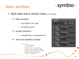 Item anchors
 •   Each item has 6 anchor lines (+1 for text)

      • Side anchors:
            • top, bottom, left, right

            • fill special anchor

      • Center anchors:
            • verticalCenter, horizontalCenter

      • Text has baseline anchor




                                                  67
 