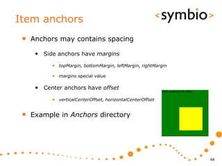 Item anchors
 •   Anchors may contains spacing

      • Side anchors have margins
           • topMargin, bottomMargin, leftMargin, rightMargin

           • margins special value

      • Center anchors have offset
           • verticalCenterOffset, horizontalCenterOffset


 •   Example in Anchors directory




                                                                68
 