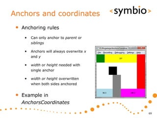 Anchors and coordinates
 •   Anchoring rules

      •   Can only anchor to parent or
          siblings

      •   Anchors will always overwrite x
          and y

      •   width or height needed with
          single anchor

      •   width or height overwritten
          when both sides anchored


 •   Example in
     AnchorsCoordinates

                                            69
 