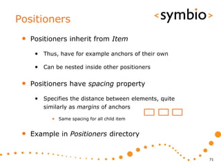 Positioners
 •   Positioners inherit from Item

      • Thus, have for example anchors of their own

      • Can be nested inside other positioners

 •   Positioners have spacing property

      • Specifies the distance between elements, quite
         similarly as margins of anchors

            • Same spacing for all child item


 •   Example in Positioners directory


                                                         71
 