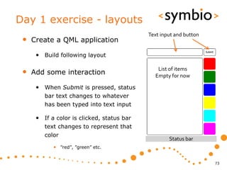 Day 1 exercise - layouts
                                            Text input and button
 •   Create a QML application

      • Build following layout

 •   Add some interaction
                                               List of items
                                              Empty for now

      • When Submit is pressed, status
         bar text changes to whatever
         has been typed into text input

      • If a color is clicked, status bar
         text changes to represent that
         color
                                                    Status bar
            • ”red”, ”green” etc.


                                                                    73
 