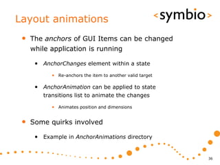 Layout animations
 •   The anchors of GUI Items can be changed
     while application is running

      • AnchorChanges element within a state
           • Re-anchors the item to another valid target

      • AnchorAnimation can be applied to state
        transitions list to animate the changes

           • Animates position and dimensions


 •   Some quirks involved

      • Example in AnchorAnimations directory


                                                           36
 