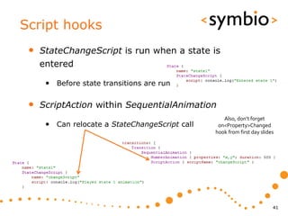 Script hooks
 •   StateChangeScript is run when a state is
     entered

      • Before state transitions are run

 •   ScriptAction within SequentialAnimation
                                                   Also, don’t forget
      • Can relocate a StateChangeScript call    on<Property>Changed
                                                hook from first day slides




                                                                         41
 