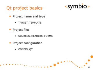 Qt project basics
 •   Project name and type

      • TARGET, TEMPLATE

 •   Project files

      • SOURCES, HEADERS, FORMS

 •   Project configuration

      • CONFIG, QT




                                  15
 