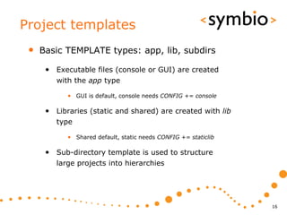 Project templates
 •   Basic TEMPLATE types: app, lib, subdirs

      • Executable files (console or GUI) are created
         with the app type

            • GUI is default, console needs CONFIG += console

      • Libraries (static and shared) are created with lib
         type

            • Shared default, static needs CONFIG += staticlib

      • Sub-directory template is used to structure
         large projects into hierarchies




                                                                 16
 