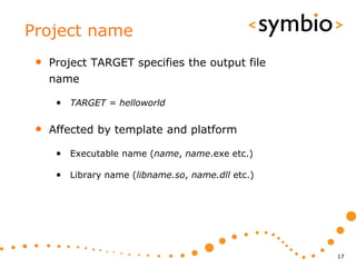 Project name
 •   Project TARGET specifies the output file
     name

      • TARGET = helloworld

 •   Affected by template and platform

      • Executable name (name, name.exe etc.)

      • Library name (libname.so, name.dll etc.)




                                                   17
 