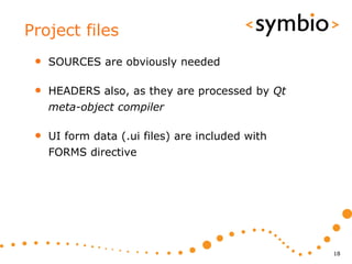 Project files
 •   SOURCES are obviously needed

 •   HEADERS also, as they are processed by Qt
     meta-object compiler

 •   UI form data (.ui files) are included with
     FORMS directive




                                                  18
 