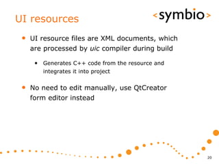 UI resources
 •   UI resource files are XML documents, which
     are processed by uic compiler during build

      • Generates C++ code from the resource and
        integrates it into project


 •   No need to edit manually, use QtCreator
     form editor instead




                                                   20
 