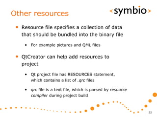 Other resources
 •   Resource file specifies a collection of data
     that should be bundled into the binary file

      • For example pictures and QML files

 •   QtCreator can help add resources to
     project

      • Qt project file has RESOURCES statement,
         which contains a list of .qrc files

      • qrc file is a text file, which is parsed by resource
         compiler during project build



                                                               22
 