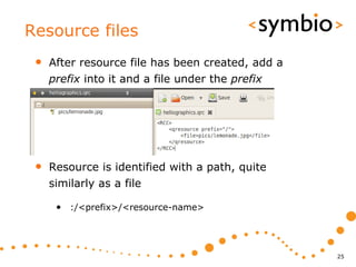 Resource files
 •   After resource file has been created, add a
     prefix into it and a file under the prefix




 •   Resource is identified with a path, quite
     similarly as a file

      • :/<prefix>/<resource-name>



                                                   25
 