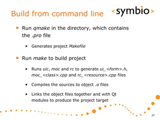 Build from command line
 •   Run qmake in the directory, which contains
     the .pro file

      • Generates project Makefile

 •   Run make to build project

      • Runs uic, moc and rc to generate ui_<form>.h,
         moc_<class>.cpp and rc_<resource>.cpp files

      • Compiles the sources to object .o files

      • Links the object files together and with Qt
         modules to produce the project target


                                                        27
 