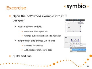 Excercise
 •   Open the helloworld example into GUI
     designer

      • Add a button widget
            • Break the form layout first

            • Change button object name to myButton

      • Right-click and select Go to slot
            • Selected clicked slot

            • Add qDebug(”click…”); to code


 •   Build and run


                                                      29
 