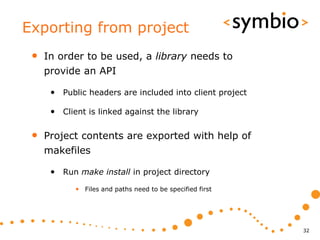 Exporting from project
 •   In order to be used, a library needs to
     provide an API

      • Public headers are included into client project

      • Client is linked against the library

 •   Project contents are exported with help of
     makefiles

      • Run make install in project directory
            • Files and paths need to be specified first




                                                           32
 
