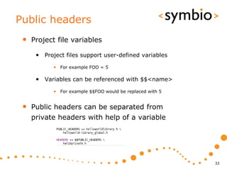 Public headers
 •   Project file variables

      • Project files support user-defined variables
            • For example FOO = 5

      • Variables can be referenced with $$<name>
            • For example $$FOO would be replaced with 5


 •   Public headers can be separated from
     private headers with help of a variable




                                                           33
 