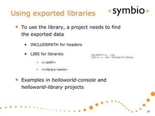 Using exported libraries
 •   To use the library, a project needs to find
     the exported data

      • INCLUDEPATH for headers

      • LIBS for libraries
            • -L<path>

            • -l<library-name>


 •   Examples in helloworld-console and
     helloworld-library projects



                                                   35
 