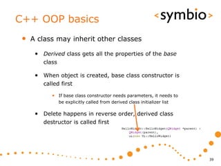 C++ OOP basics
 •   A class may inherit other classes

      • Derived class gets all the properties of the base
         class

      • When object is created, base class constructor is
         called first

            • If base class constructor needs parameters, it needs to
                 be explicitly called from derived class initializer list

      • Delete happens in reverse order, derived class
         destructor is called first




                                                                            39
 