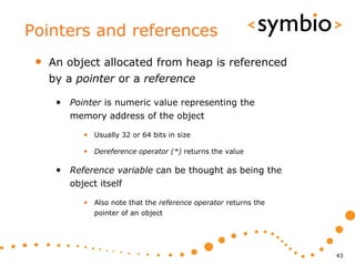Pointers and references
 •   An object allocated from heap is referenced
     by a pointer or a reference

      • Pointer is numeric value representing the
         memory address of the object

            • Usually 32 or 64 bits in size

            • Dereference operator (*) returns the value

      • Reference variable can be thought as being the
         object itself

            • Also note that the reference operator returns the
               pointer of an object




                                                                  43
 