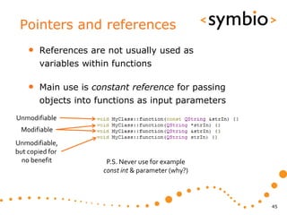 Pointers and references
    •   References are not usually used as
        variables within functions

    •   Main use is constant reference for passing
        objects into functions as input parameters
Unmodifiable
 Modifiable
Unmodifiable,
but copied for
  no benefit           P.S. Never use for example
                      const int & parameter (why?)



                                                     45
 