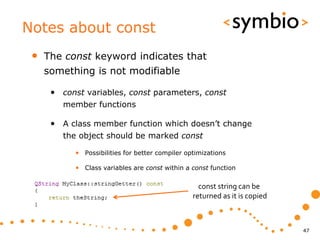 Notes about const
 •   The const keyword indicates that
     something is not modifiable

      • const variables, const parameters, const
         member functions

      • A class member function which doesn’t change
         the object should be marked const

           • Possibilities for better compiler optimizations

           • Class variables are const within a const function

                                                   const string can be
                                                 returned as it is copied



                                                                            47
 