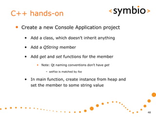 C++ hands-on
 •   Create a new Console Application project

      • Add a class, which doesn’t inherit anything

      • Add a QString member

      • Add get and set functions for the member
            • Note: Qt naming conventions don’t have get
                 - setFoo is matched by foo

      • In main function, create instance from heap and
         set the member to some string value




                                                           48
 