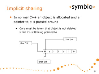 Implicit sharing
 •   In normal C++ an object is allocated and a
     pointer to it is passed around

      • Care must be taken that object is not deleted
         while it’s still being pointed to

                                                     char *ptr
         char *ptr


                              H      e   l   l   o      !    0



                         char *ptr



                                                                  51
 