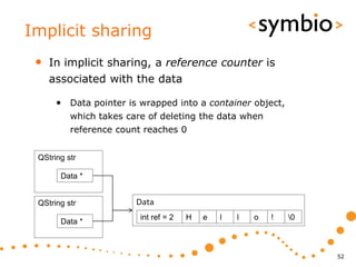 Implicit sharing
 •   In implicit sharing, a reference counter is
     associated with the data

      • Data pointer is wrapped into a container object,
          which takes care of deleting the data when
          reference count reaches 0


 QString str

       Data *


 QString str            Data
                         int ref = 2   H   e   l   l   o   !   0
       Data *



                                                                    52
 