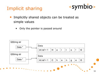Implicit sharing
 •   Implicitly shared objects can be treated as
     simple values

      • Only the pointer is passed around



 QString str
                      Data
       Data *
                       int ref = 1   H   e   l   l   o   !   0
 QString str
                      Data
       Data *          int ref = 1   C   h   a   n   g   e   0



                                                                  53
 