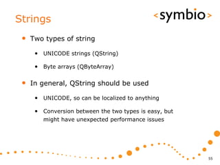 Strings
 •   Two types of string

      • UNICODE strings (QString)

      • Byte arrays (QByteArray)

 •   In general, QString should be used

      • UNICODE, so can be localized to anything

      • Conversion between the two types is easy, but
        might have unexpected performance issues




                                                        55
 