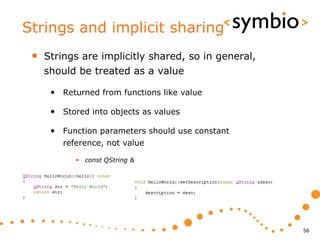 Strings and implicit sharing
 •   Strings are implicitly shared, so in general,
     should be treated as a value

      • Returned from functions like value

      • Stored into objects as values

      • Function parameters should use constant
         reference, not value

            • const QString &




                                                     56
 