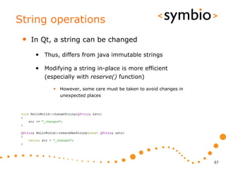 String operations
 •   In Qt, a string can be changed

      • Thus, differs from java immutable strings

      • Modifying a string in-place is more efficient
         (especially with reserve() function)

            • However, some care must be taken to avoid changes in
              unexpected places




                                                                     57
 