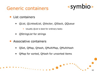 Generic containers
 •   List containers

      • QList, QLinkedList, QVector, QStack, QQueue
            • Usually QList is best for ordinary tasks

      • QStringList for strings

 •   Associative containers

      • QSet, QMap, QHash, QMultiMap, QMultiHash

      • QMap for sorted, QHash for unsorted items




                                                         60
 