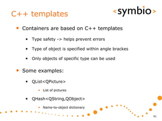 C++ templates
 •   Containers are based on C++ templates

      • Type safety -> helps prevent errors

      • Type of object is specified within angle brackes

      • Only objects of specific type can be used

 •   Some examples:

      • QList<QPicture>
            • List of pictures

      • QHash<QString,QObject>
            • Name-to-object dictionary

                                                           61
 