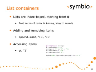List containers
 •   Lists are index-based, starting from 0

      • Fast access if index is known, slow to search

 •   Adding and removing items

      • append, insert, ’+=’, ’<<’

 •   Accessing items

      • at, ’[]’




                                                        62
 