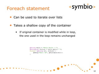 Foreach statement
 •   Can be used to iterate over lists

 •   Takes a shallow copy of the container

      • If original container is modified while in loop,
         the one used in the loop remains unchanged




                                                           63
 