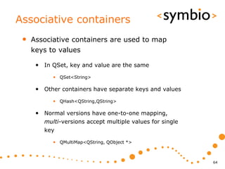 Associative containers
 •   Associative containers are used to map
     keys to values

      • In QSet, key and value are the same
           • QSet<String>

      • Other containers have separate keys and values
           • QHash<QString,QString>

      • Normal versions have one-to-one mapping,
        multi-versions accept multiple values for single
        key

           • QMultiMap<QString, QObject *>



                                                           64
 