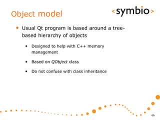 Object model
 •   Usual Qt program is based around a tree-
     based hierarchy of objects

      • Designed to help with C++ memory
         management

      • Based on QObject class

      • Do not confuse with class inheritance




                                                66
 