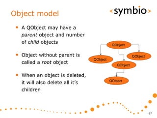 Object model
 •   A QObject may have a
     parent object and number
     of child objects
                                               QObject


 •   Object without parent is                               QObject
                                    QObject
     called a root object                         QObject


 •   When an object is deleted,
     it will also delete all it’s             QObject

     children



                                                                      67
 