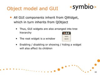Object model and GUI
 •   All GUI components inherit from QWidget,
     which in turn inherits from QObject

      • Thus, GUI widgets are also arranged into tree
         hierarchy

      • The root widget is a window

      • Enabling / disabling or showing / hiding a widget
         will also affect its children




                                                            68
 