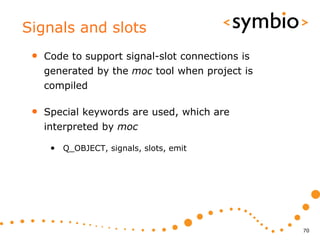 Signals and slots
 •   Code to support signal-slot connections is
     generated by the moc tool when project is
     compiled

 •   Special keywords are used, which are
     interpreted by moc

      • Q_OBJECT, signals, slots, emit




                                                  70
 