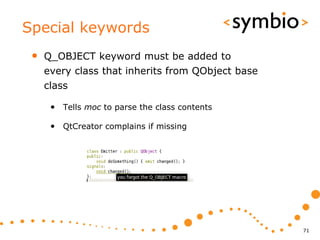 Special keywords
 •   Q_OBJECT keyword must be added to
     every class that inherits from QObject base
     class

      • Tells moc to parse the class contents

      • QtCreator complains if missing




                                                   71
 