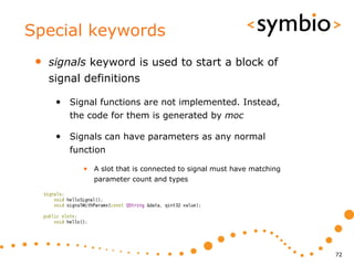 Special keywords
 •   signals keyword is used to start a block of
     signal definitions

      • Signal functions are not implemented. Instead,
         the code for them is generated by moc

      • Signals can have parameters as any normal
         function

            • A slot that is connected to signal must have matching
              parameter count and types




                                                                      72
 
