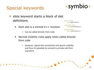 Special keywords
 •   slots keyword starts a block of slot
     definitions

      • Each slot is a normal C++ function
            • Can be called directly from code

      • Normal visibility rules apply when called directly
         from code

            • However, signal-slot connections will ignore visibility
               and thus it’s possible to connect to private slot from
               anywhere




                                                                        73
 