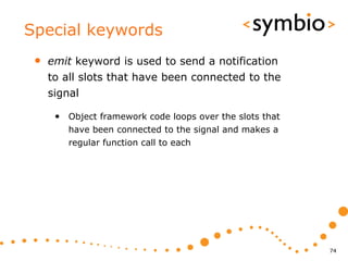 Special keywords
 •   emit keyword is used to send a notification
     to all slots that have been connected to the
     signal

      • Object framework code loops over the slots that
         have been connected to the signal and makes a
         regular function call to each




                                                          74
 