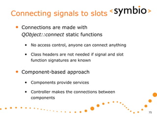 Connecting signals to slots
 •   Connections are made with
     QObject::connect static functions

      • No access control, anyone can connect anything

      • Class headers are not needed if signal and slot
         function signatures are known


 •   Component-based approach

      • Components provide services

      • Controller makes the connections between
         components


                                                          75
 