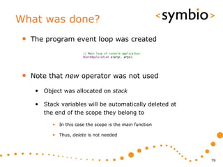 What was done?
 •   The program event loop was created




 •   Note that new operator was not used

      • Object was allocated on stack

      • Stack variables will be automatically deleted at
         the end of the scope they belong to

            • In this case the scope is the main function

            • Thus, delete is not needed




                                                            79
 
