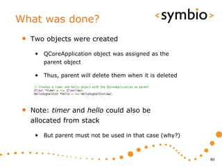 What was done?
 •   Two objects were created

      • QCoreApplication object was assigned as the
         parent object

      • Thus, parent will delete them when it is deleted




 •   Note: timer and hello could also be
     allocated from stack

      • But parent must not be used in that case (why?)


                                                           80
 